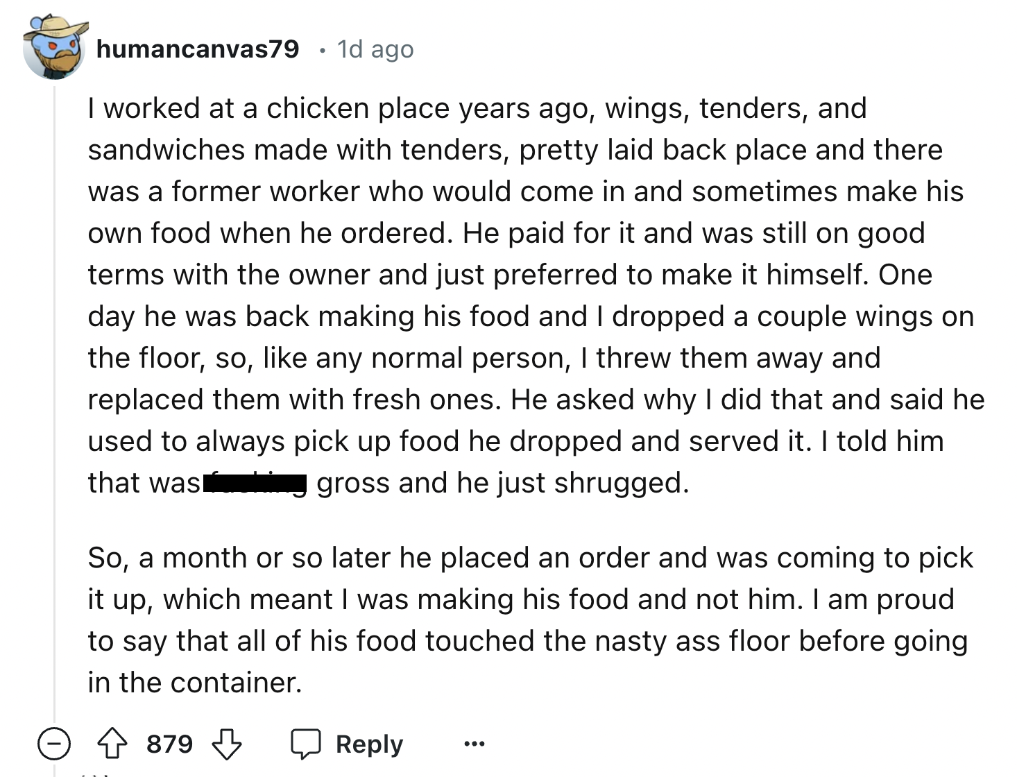 screenshot - humancanvas79 1d ago I worked at a chicken place years ago, wings, tenders, and sandwiches made with tenders, pretty laid back place and there was a former worker who would come in and sometimes make his own food when he ordered. He paid for 